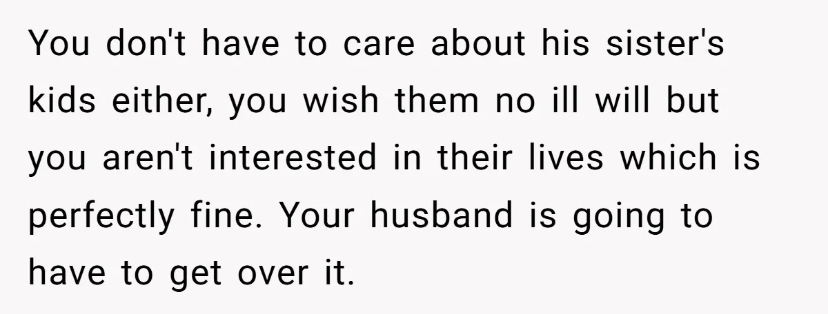 You don't have to care about his sister's kids either, you wish them no ill will but you aren't interested in their lives which is perfectly fine. Your husband is...