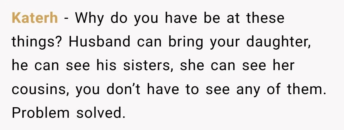 Katerh − Why do you have be at these things? Husband can bring your daughter, he can see his sisters, she can see her cousins, you don’t have to see...