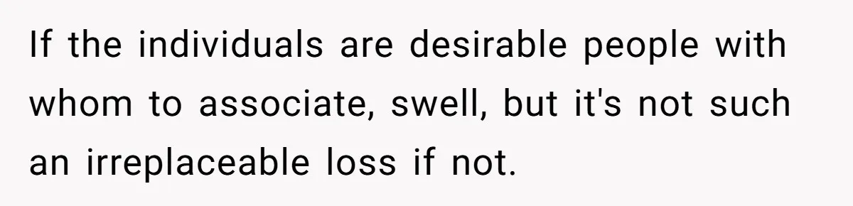If the individuals are desirable people with whom to associate, swell, but it's not such an irreplaceable loss if not.