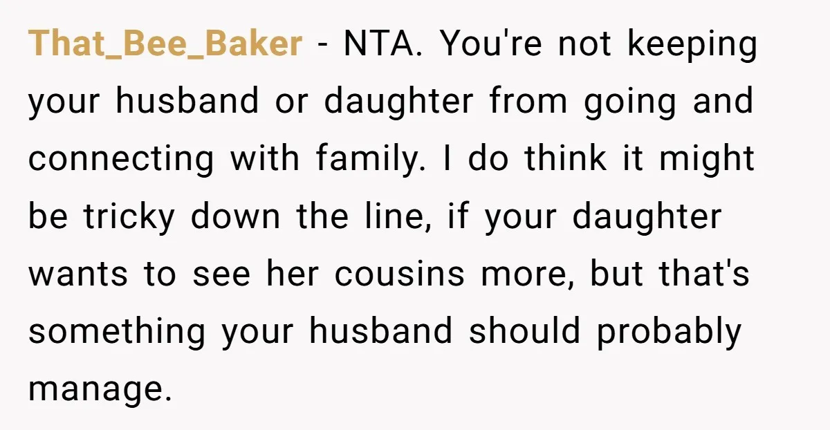That_Bee_Baker − NTA. You're not keeping your husband or daughter from going and connecting with family. I do think it might be tricky down the line, if your daughter wants...