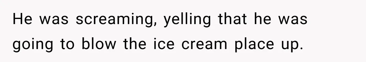 He was screaming, yelling that he was going to blow the ice cream place up.