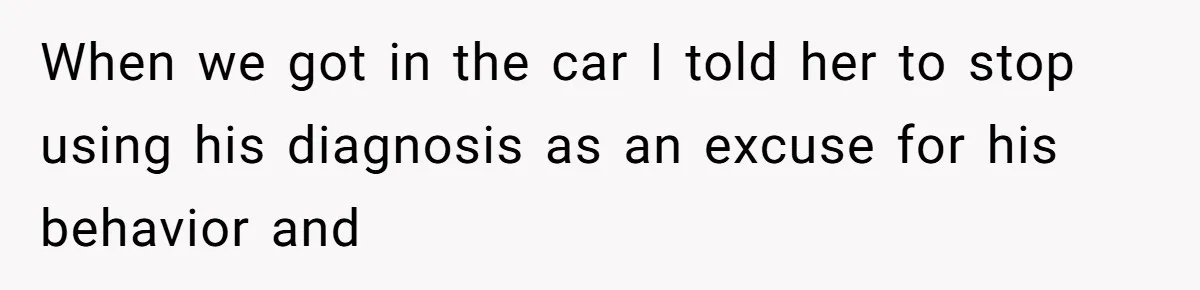 When we got in the car I told her to stop using his diagnosis as an excuse for his behavior and