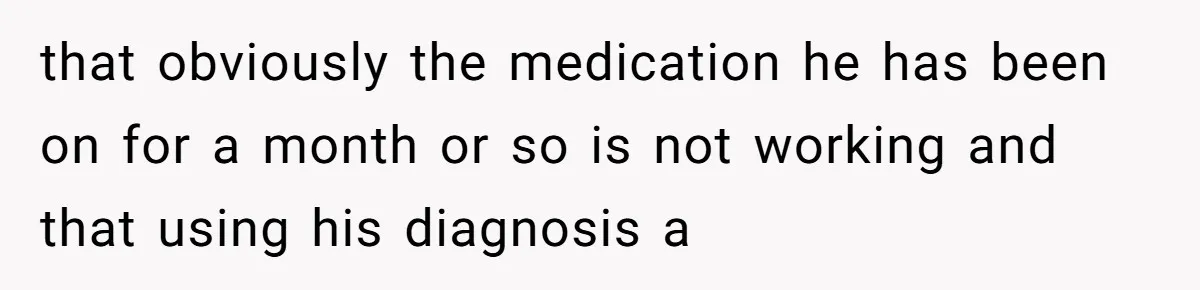 that obviously the medication he has been on for a month or so is not working and that using his diagnosis a