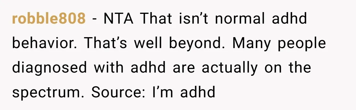 robble808 − NTA That isn’t normal adhd behavior. That’s well beyond. Many people diagnosed with adhd are actually on the spectrum. Source: I’m adhd