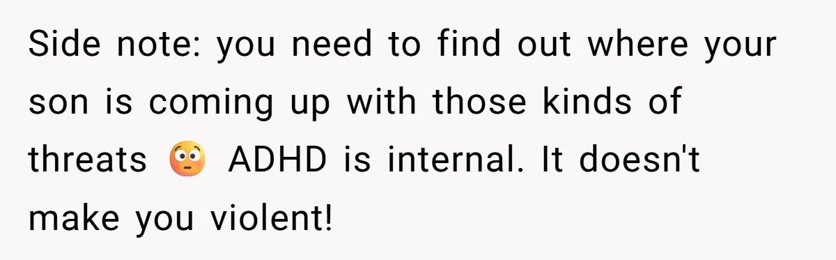 Side note: you need to find out where your son is coming up with those kinds of threats 😳 ADHD is internal. It doesn't make you violent!