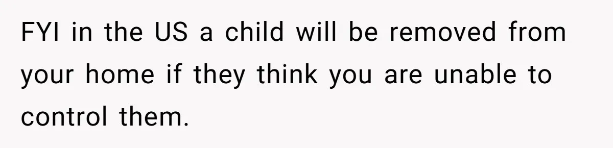 FYI in the US a child will be removed from your home if they think you are unable to control them.