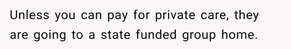 Unless you can pay for private care, they are going to a state funded group home.