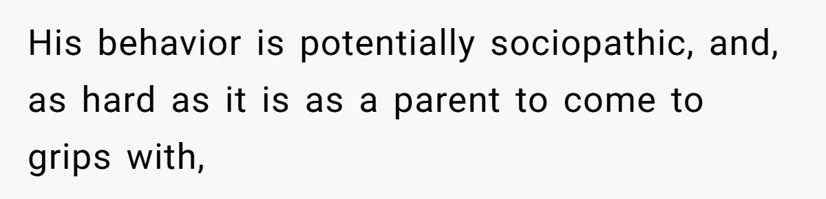 His behavior is potentially sociopathic, and, as hard as it is as a parent to come to grips with,