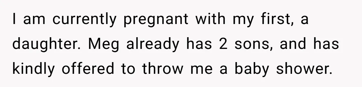I am currently pregnant with my first, a daughter. Meg already has 2 sons, and has kindly offered to throw me a baby shower.
