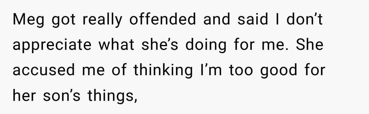 Meg got really offended and said I don’t appreciate what she’s doing for me. She accused me of thinking I’m too good for her son’s things,