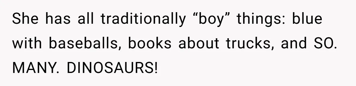 She has all traditionally “boy” things: blue with baseballs, books about trucks, and SO. MANY. DINOSAURS!