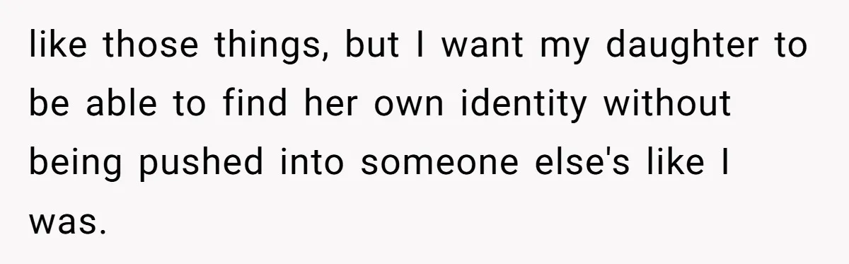 like those things, but I want my daughter to be able to find her own identity without being pushed into someone else's like I was.