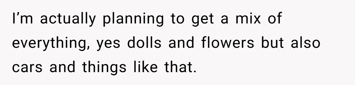 I’m actually planning to get a mix of everything, yes dolls and flowers but also cars and things like that.