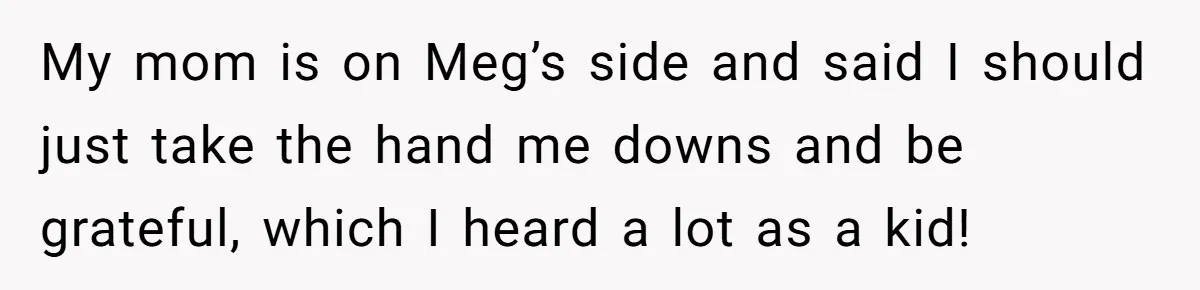 My mom is on Meg’s side and said I should just take the hand me downs and be grateful, which I heard a lot as a kid!