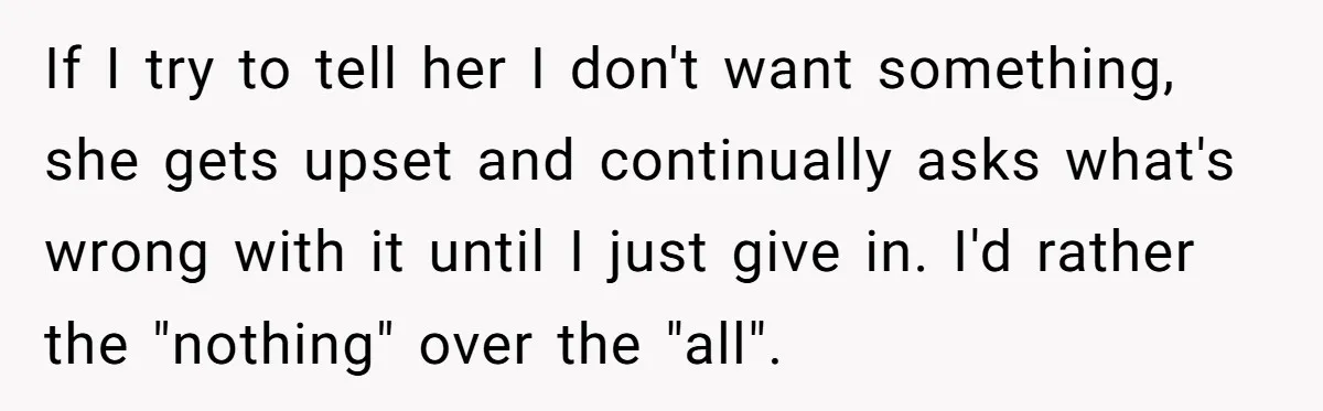 If I try to tell her I don't want something, she gets upset and continually asks what's wrong with it until I just give in. I'd rather the "nothing" over...