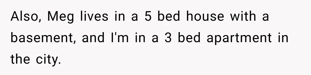 Also, Meg lives in a 5 bed house with a basement, and I'm in a 3 bed apartment in the city.