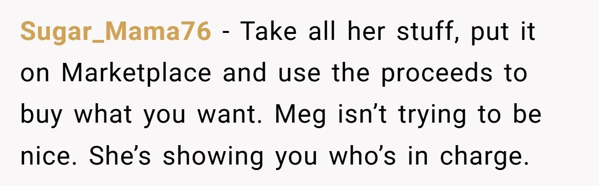 Sugar_Mama76 − Take all her stuff, put it on Marketplace and use the proceeds to buy what you want. Meg isn’t trying to be nice. She’s showing you who’s in...