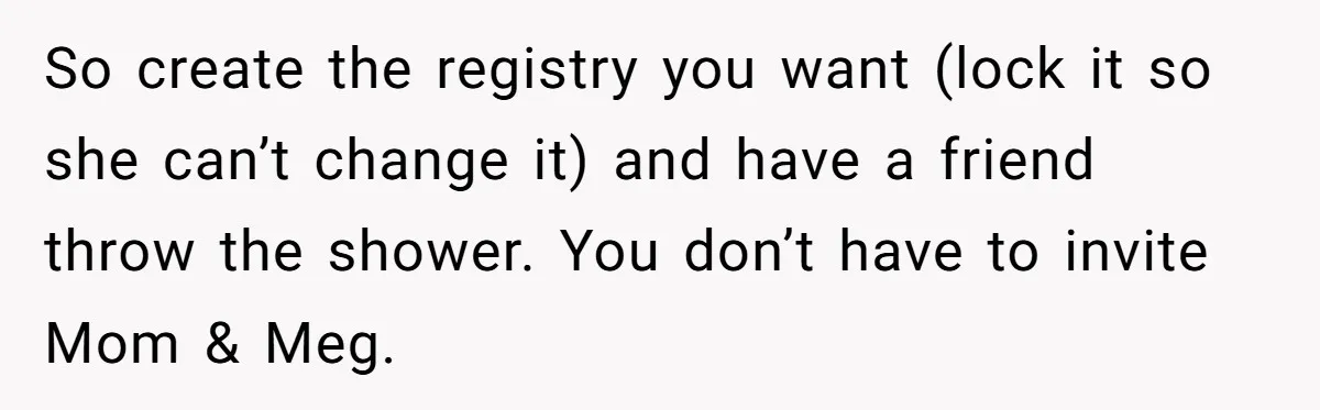 So create the registry you want (lock it so she can’t change it) and have a friend throw the shower. You don’t have to invite Mom & Meg.