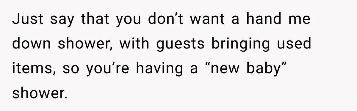 Just say that you don’t want a hand me down shower, with guests bringing used items, so you’re having a “new baby” shower.
