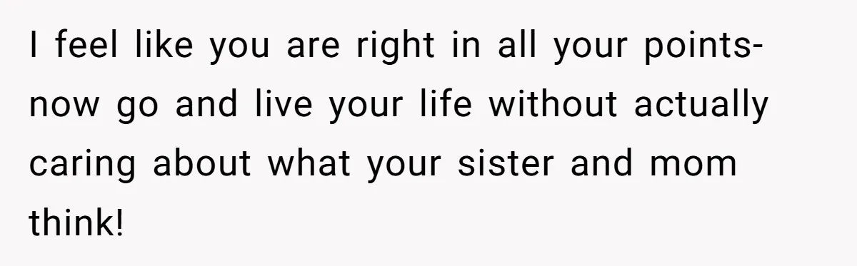 I feel like you are right in all your points- now go and live your life without actually caring about what your sister and mom think!