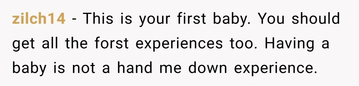 zilch14 − This is your first baby. You should get all the forst experiences too. Having a baby is not a hand me down experience.