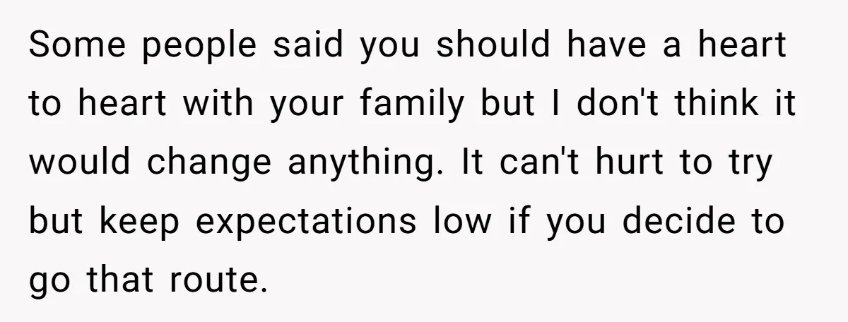Some people said you should have a heart to heart with your family but I don't think it would change anything. It can't hurt to try but keep expectations low...
