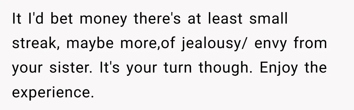 It I'd bet money there's at least small streak, maybe more,of jealousy/ envy from your sister. It's your turn though. Enjoy the experience.
