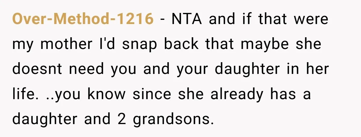 Over-Method-1216 − NTA and if that were my mother I'd snap back that maybe she doesnt need you and your daughter in her life. ..you know since she already has...