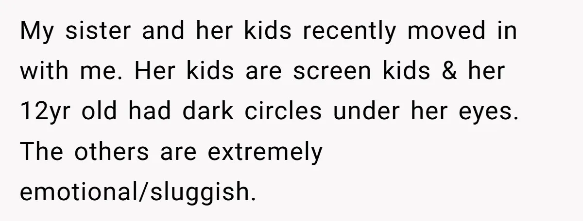 My sister and her kids recently moved in with me. Her kids are screen kids & her 12yr old had dark circles under her eyes. The others are extremely emotional/sluggish.