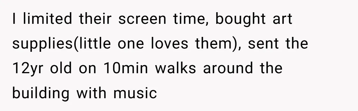 I limited their screen time, bought art supplies(little one loves them), sent the 12yr old on 10min walks around the building with music