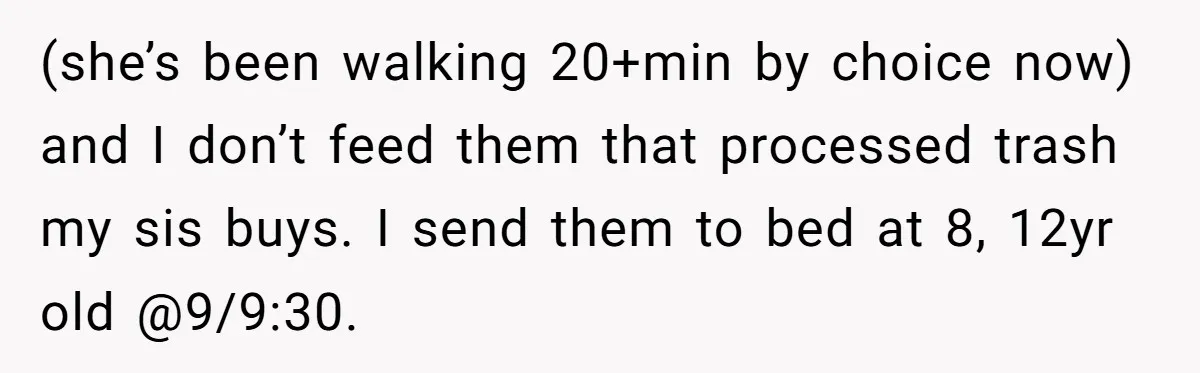 (she’s been walking 20+min by choice now) and I don’t feed them that processed trash my sis buys. I send them to bed at 8, 12yr old @9/9:30.