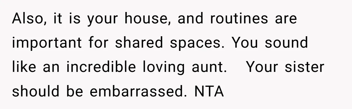 Also, it is your house, and routines are important for shared spaces. You sound like an incredible loving aunt.   Your sister should be embarrassed. NTA