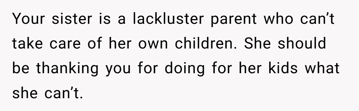 Your sister is a lackluster parent who can’t take care of her own children. She should be thanking you for doing for her kids what she can’t.
