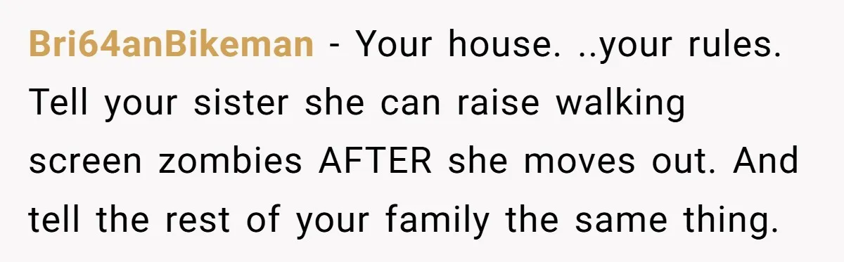 Bri64anBikeman − Your house. ..your rules. Tell your sister she can raise walking screen zombies AFTER she moves out. And tell the rest of your family the same thing.