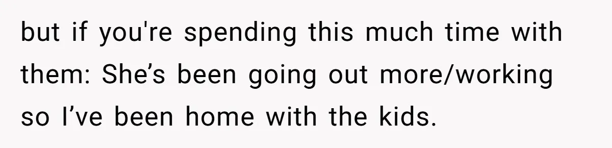 but if you're spending this much time with them: She’s been going out more/working so I’ve been home with the kids.