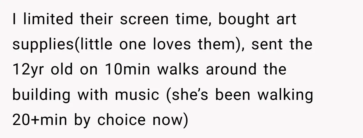 I limited their screen time, bought art supplies(little one loves them), sent the 12yr old on 10min walks around the building with music (she’s been walking 20+min by choice now)
