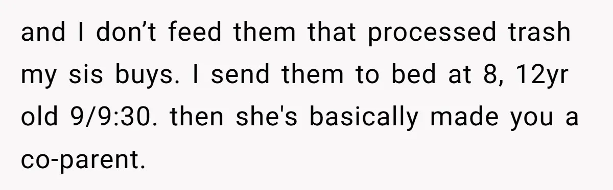 and I don’t feed them that processed trash my sis buys. I send them to bed at 8, 12yr old 9/9:30. then she's basically made you a co-parent.