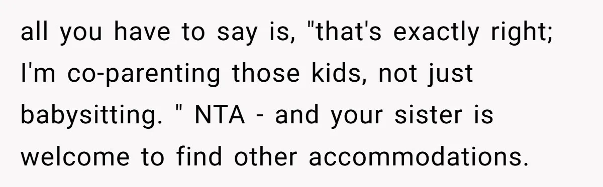 all you have to say is, "that's exactly right; I'm co-parenting those kids, not just babysitting. " NTA - and your sister is welcome to find other accommodations.