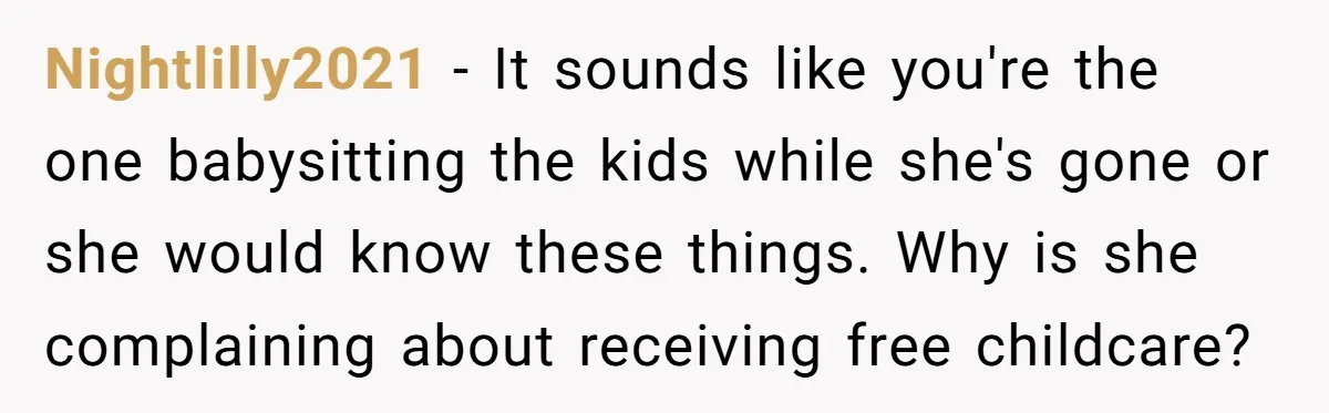 Nightlilly2021 − It sounds like you're the one babysitting the kids while she's gone or she would know these things. Why is she complaining about receiving free childcare?