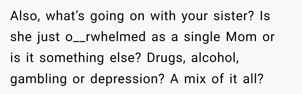 Also, what’s going on with your sister? Is she just o__rwhelmed as a single Mom or is it something else? Drugs, alcohol, gambling or depression? A mix of it all?
