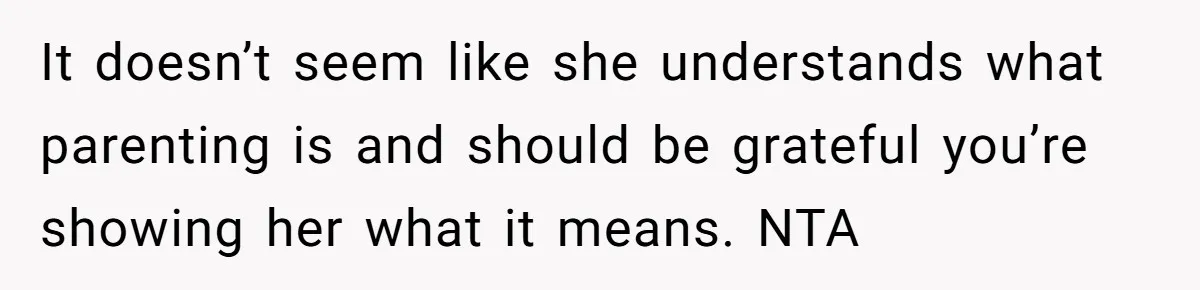 It doesn’t seem like she understands what parenting is and should be grateful you’re showing her what it means. NTA