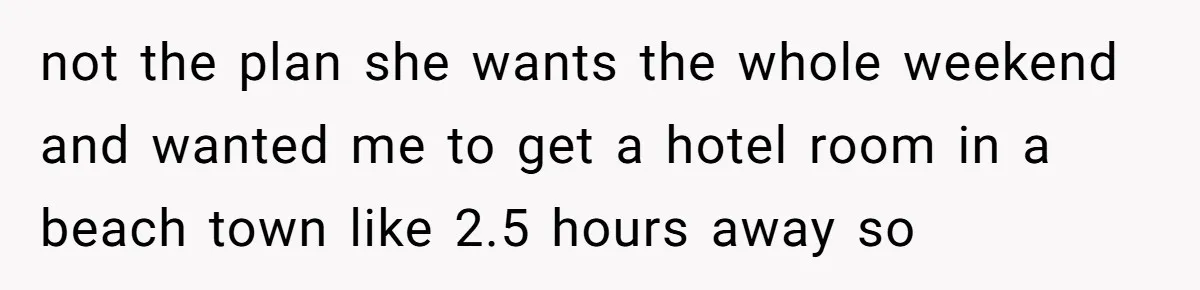 not the plan she wants the whole weekend and wanted me to get a hotel room in a beach town like 2.5 hours away so