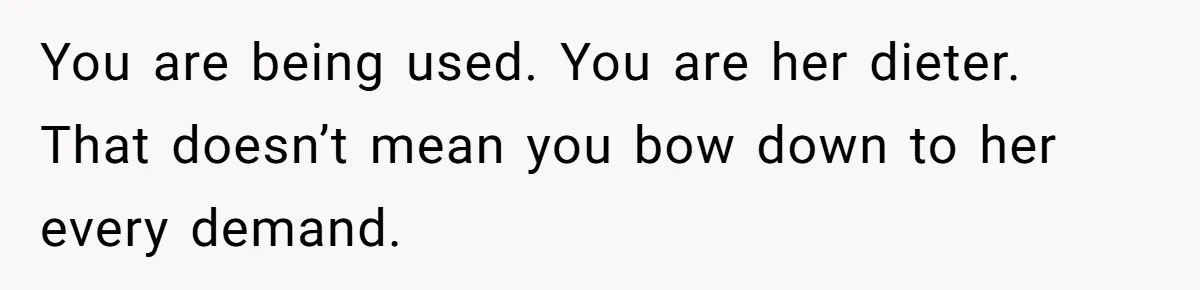 You are being used. You are her dieter. That doesn’t mean you bow down to her every demand.