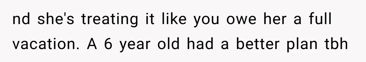 nd she's treating it like you owe her a full vacation. A 6 year old had a better plan tbh