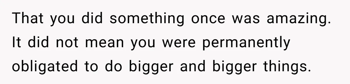That you did something once was amazing. It did not mean you were permanently obligated to do bigger and bigger things.