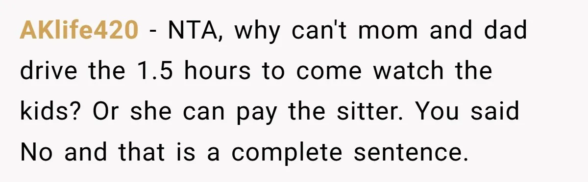 AKlife420 − NTA, why can't mom and dad drive the 1.5 hours to come watch the kids? Or she can pay the sitter. You said No and that is a...