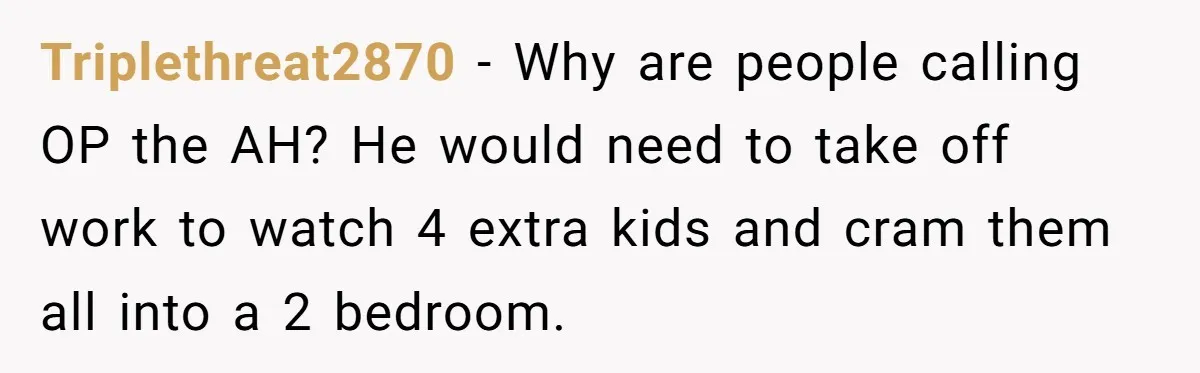 Triplethreat2870 − Why are people calling OP the AH? He would need to take off work to watch 4 extra kids and cram them all into a 2 bedroom.