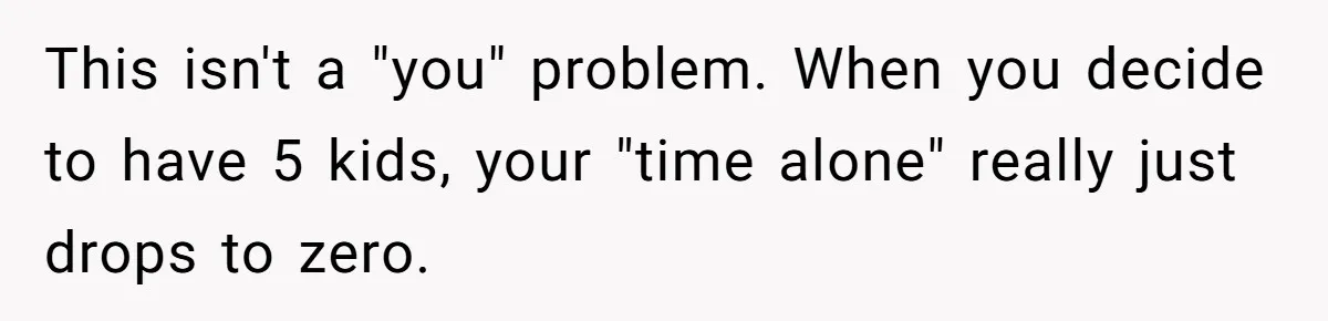 This isn't a "you" problem. When you decide to have 5 kids, your "time alone" really just drops to zero.