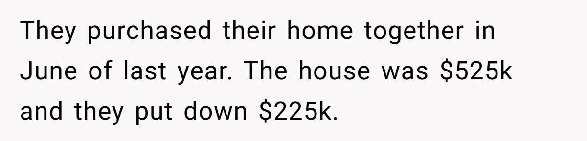 They purchased their home together in June of last year. The house was $525k and they put down $225k.