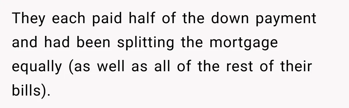 They each paid half of the down payment and had been splitting the mortgage equally (as well as all of the rest of their bills).